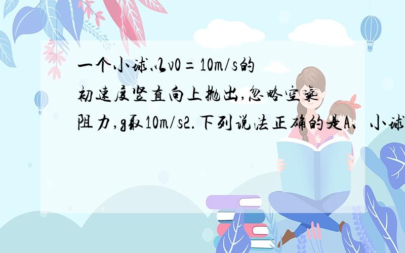 一个小球以v0=10m/s的初速度竖直向上抛出,忽略空气阻力,g取10m/s2.下列说法正确的是A、小球上升的最大高度为5m B、从抛出点到落回抛出点,小球运动时间为2s C、从抛出点开始,在0.5s末和1.5秒末,