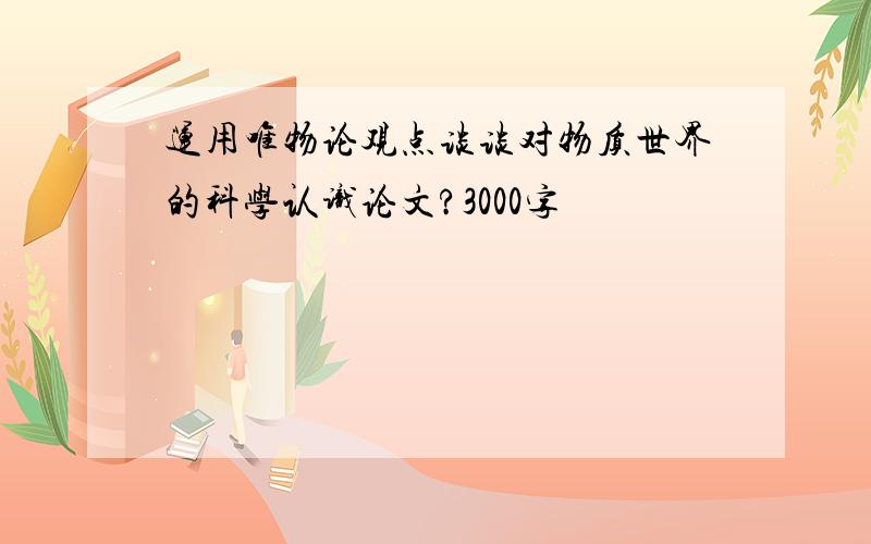 运用唯物论观点谈谈对物质世界的科学认识论文?3000字