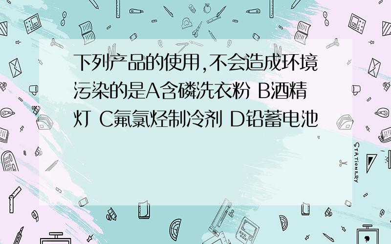 下列产品的使用,不会造成环境污染的是A含磷洗衣粉 B酒精灯 C氟氯烃制冷剂 D铅蓄电池