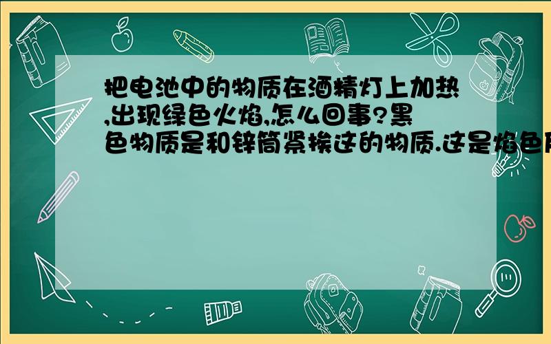 把电池中的物质在酒精灯上加热,出现绿色火焰,怎么回事?黑色物质是和锌筒紧挨这的物质.这是焰色反应吧?不过好像没有Cu元素.