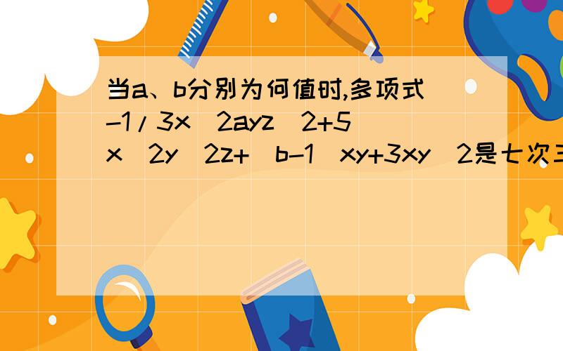 当a、b分别为何值时,多项式-1/3x^2ayz^2+5x^2y^2z+(b-1)xy+3xy^2是七次三项式