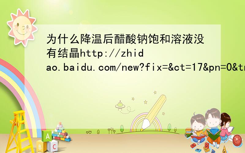 为什么降温后醋酸钠饱和溶液没有结晶http://zhidao.baidu.com/new?fix=&ct=17&pn=0&tn=ikask&rn=10&word=%CE%AA%CA%B2%C3%B4%BD%B5%CE%C2%BA%F3%B4%D7%CB%E1%C4%C6%B1%A5%BA%CD%C8%DC%D2%BA%C3%BB%D3%D0%BD%E1%BE%A7&cm=1&lm=394496&qf=1