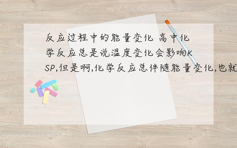 反应过程中的能量变化 高中化学反应总是说温度变化会影响KSP,但是啊,化学反应总伴随能量变化,也就是有能量产生或吸收,那不就影响了KSP吗?