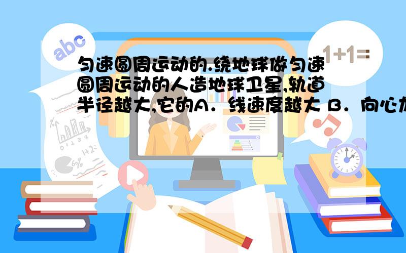 匀速圆周运动的.绕地球做匀速圆周运动的人造地球卫星,轨道半径越大,它的A．线速度越大 B．向心加速度越大 C．角速度越大 D．周期越大