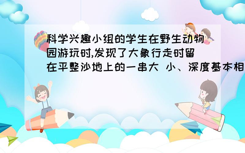 科学兴趣小组的学生在野生动物园游玩时,发现了大象行走时留在平整沙地上的一串大 小、深度基本相同的脚印