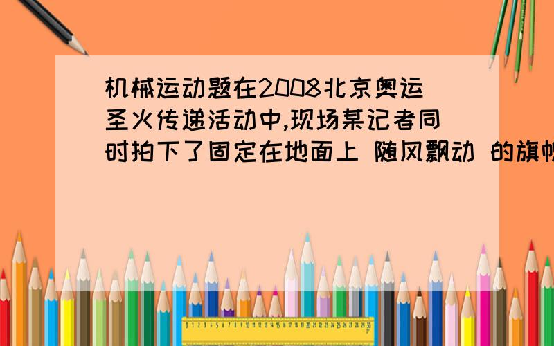 机械运动题在2008北京奥运圣火传递活动中,现场某记者同时拍下了固定在地面上 随风飘动 的旗帜和附近甲.乙两火炬的照片,如图所示.根据它们的飘动方向,可以判断下列说法真确的是（） A甲