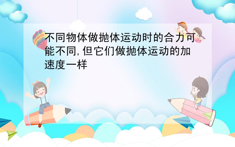 不同物体做抛体运动时的合力可能不同,但它们做抛体运动的加速度一样