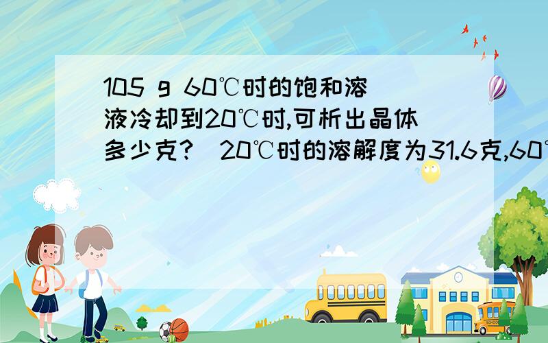 105 g 60℃时的饱和溶液冷却到20℃时,可析出晶体多少克?（20℃时的溶解度为31.6克,60℃时为110 g）给个计算过程