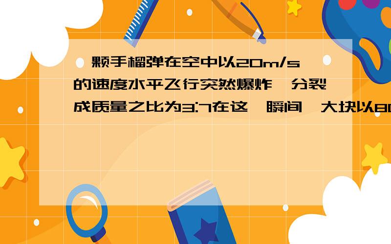 一颗手榴弹在空中以20m/s的速度水平飞行突然爆炸,分裂成质量之比为3:7在这一瞬间,大块以80m/s的速度沿原来的方向飞去,求小块时的速度