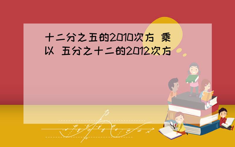 十二分之五的2010次方 乘以 五分之十二的2012次方