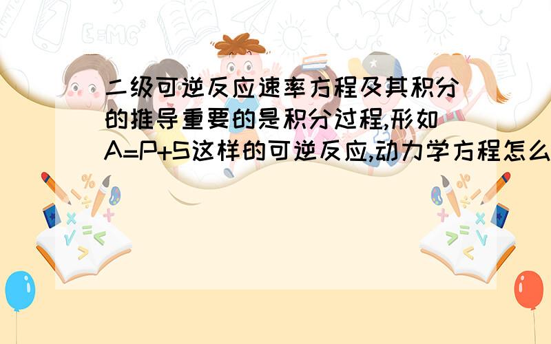 二级可逆反应速率方程及其积分的推导重要的是积分过程,形如A=P+S这样的可逆反应,动力学方程怎么积分啊?其中k、k‘、均为已知数,重要的是过程,小弟谢过各路大侠了!