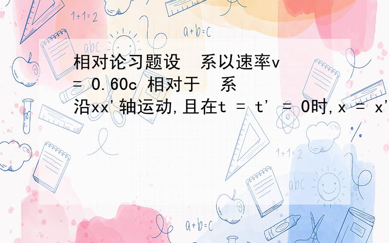 相对论习题设  系以速率v = 0.60c 相对于  系沿xx'轴运动,且在t = t' = 0时,x = x'=0 .（1）有一事件,在   系中发生于t = 510-7s ,x=50m处,则该事件在   系中发生于何时刻?（2）若另有一事件发生于