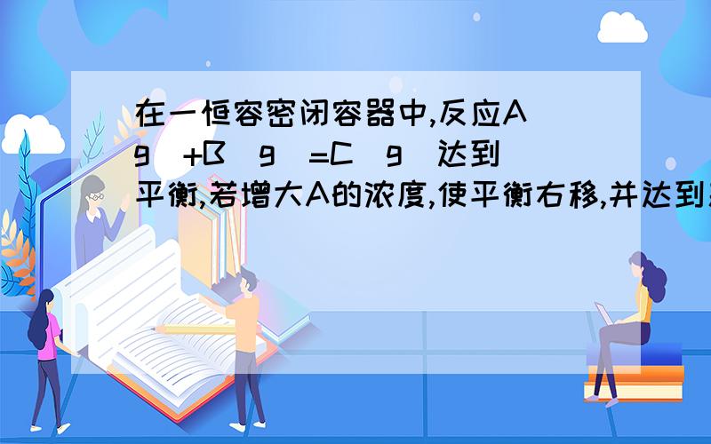 在一恒容密闭容器中,反应A(g)+B(g)=C(g)达到平衡,若增大A的浓度,使平衡右移,并达到新的平衡,下列说法正确的是（）A.A的浓度一定比原来平衡时大B.A的转化率增大C.C的百分含量一定大于原来平