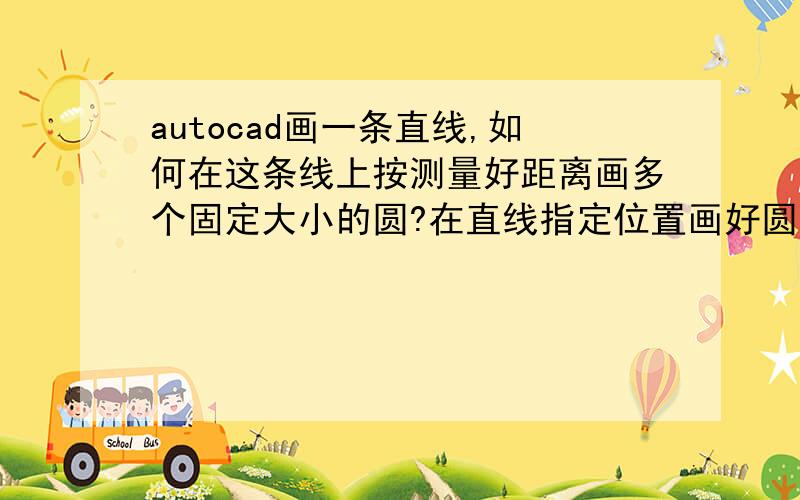 autocad画一条直线,如何在这条线上按测量好距离画多个固定大小的圆?在直线指定位置画好圆后,如何快速将圆内直线删除,变成多个圆和线段相连.