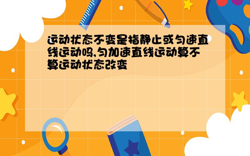 运动状态不变是指静止或匀速直线运动吗,匀加速直线运动算不算运动状态改变