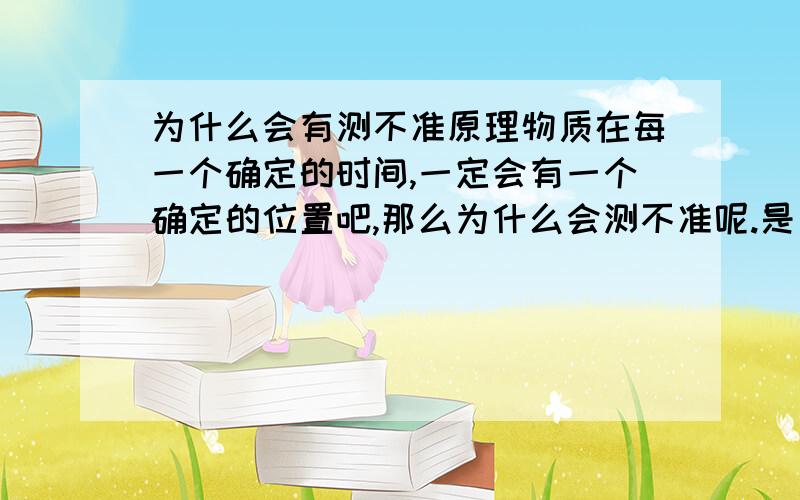 为什么会有测不准原理物质在每一个确定的时间,一定会有一个确定的位置吧,那么为什么会测不准呢.是因为科学的局限,还是物质的位置根本就没有一个确定性.但后者也太难接受了吧