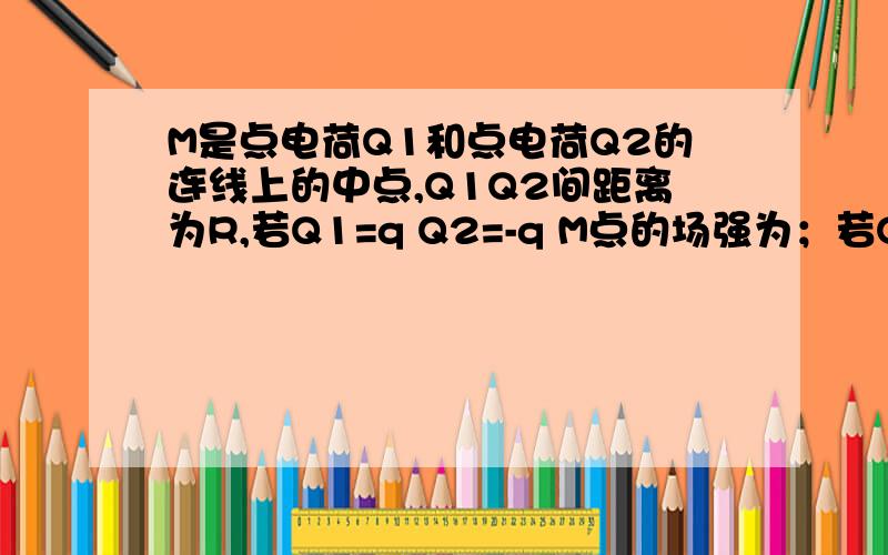 M是点电荷Q1和点电荷Q2的连线上的中点,Q1Q2间距离为R,若Q1=q Q2=-q M点的场强为；若Q1=q Q2=q M点的场强为