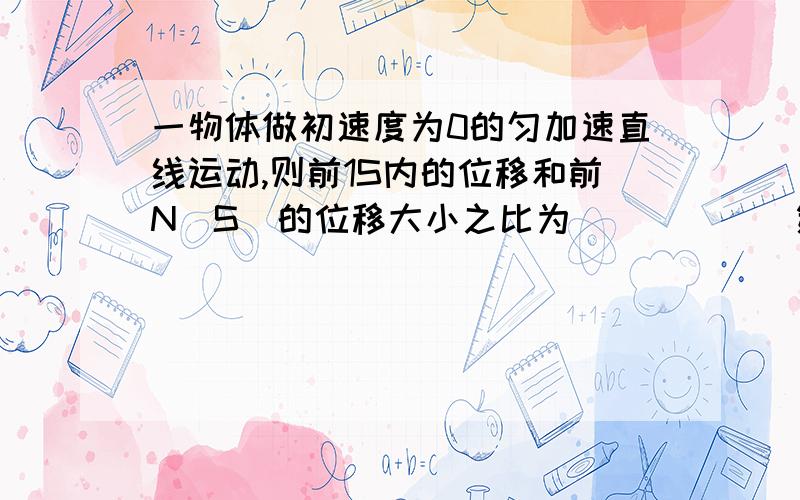 一物体做初速度为0的匀加速直线运动,则前1S内的位移和前N（S）的位移大小之比为______第1S内的位移和第N（S）的位移大小之比.前1S内的平均速度和前N（S）内的平均速度之比.第1S内的平均速