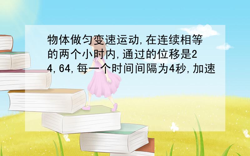 物体做匀变速运动,在连续相等的两个小时内,通过的位移是24,64,每一个时间间隔为4秒,加速