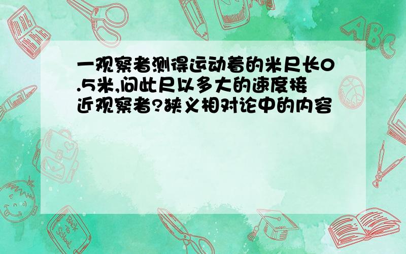 一观察者测得运动着的米尺长0.5米,问此尺以多大的速度接近观察者?狭义相对论中的内容