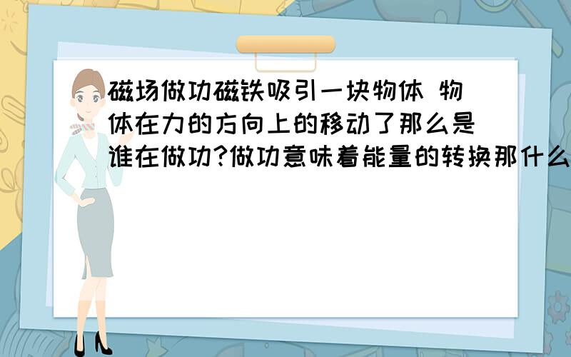 磁场做功磁铁吸引一块物体 物体在力的方向上的移动了那么是谁在做功?做功意味着能量的转换那什么能减少了呢？