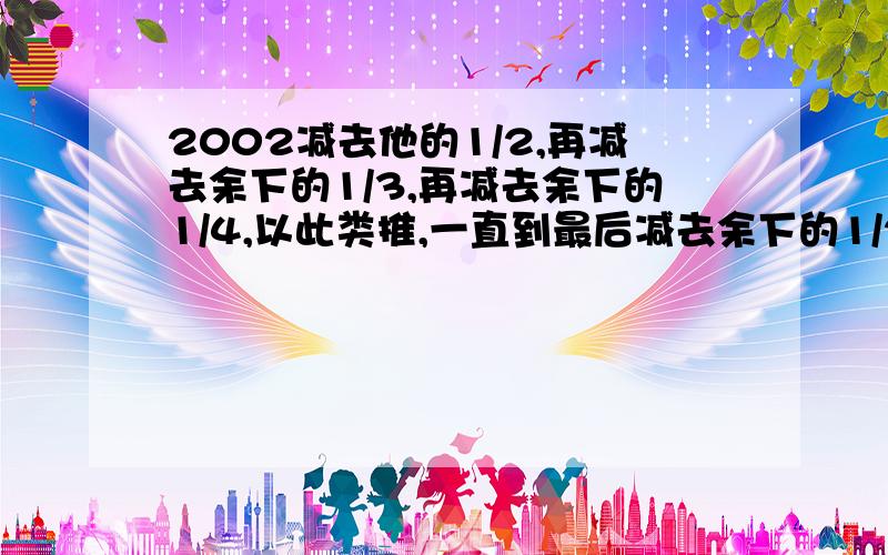 2002减去他的1/2,再减去余下的1/3,再减去余下的1/4,以此类推,一直到最后减去余下的1/2002,那么最后剩