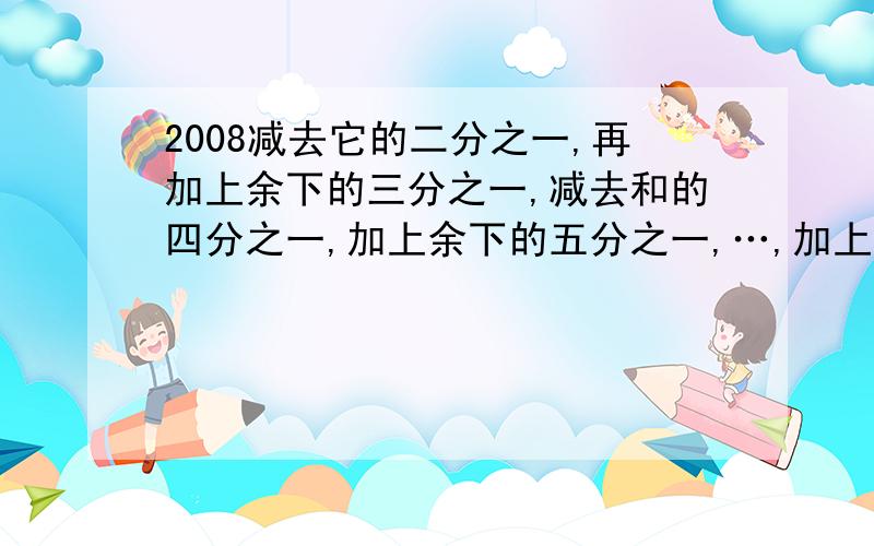 2008减去它的二分之一,再加上余下的三分之一,减去和的四分之一,加上余下的五分之一,…,加上余下的二千零七分之一,减去和的二千零八分之一,结果是多少?