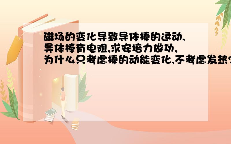 磁场的变化导致导体棒的运动,导体棒有电阻,求安培力做功,为什么只考虑棒的动能变化,不考虑发热?