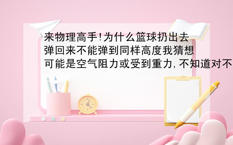 来物理高手!为什么篮球扔出去弹回来不能弹到同样高度我猜想可能是空气阻力或受到重力,不知道对不对.物理天才来解答一下