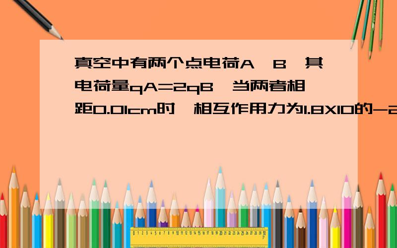 真空中有两个点电荷A、B,其电荷量qA=2qB,当两者相距0.01cm时,相互作用力为1.8X10的-2次方,求A、B电荷量各是多少