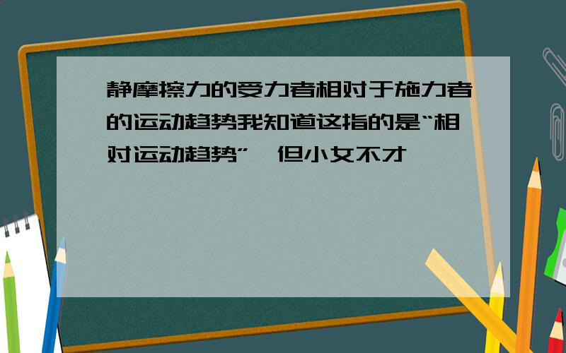 静摩擦力的受力者相对于施力者的运动趋势我知道这指的是“相对运动趋势”,但小女不才,