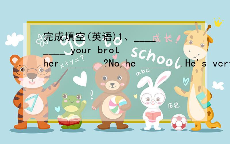 完成填空(英语)1、________ your brother _______?No,he _______.He's very active.2、________ Mr Carter like?He's _________ and _________.3、What do you do on Sunday?I do _________ homework.