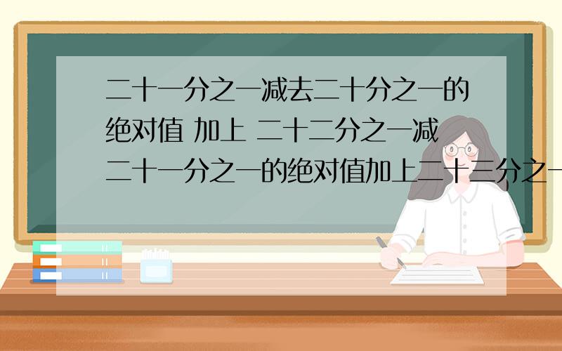 二十一分之一减去二十分之一的绝对值 加上 二十二分之一减二十一分之一的绝对值加上二十三分之一减二十二分之一的绝对值,等于多少,要算式|21/1-20/1|+|22/1-21/21|+|23/1-22/1