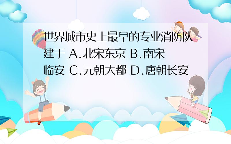 世界城市史上最早的专业消防队建于 A.北宋东京 B.南宋临安 C.元朝大都 D.唐朝长安