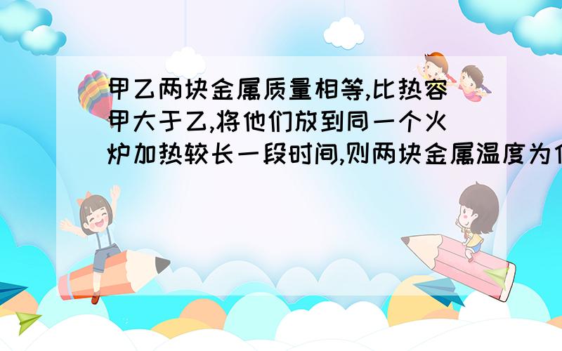 甲乙两块金属质量相等,比热容甲大于乙,将他们放到同一个火炉加热较长一段时间,则两块金属温度为什么会一样高?具体过程