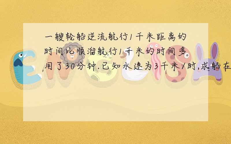 一艘轮船逆流航行1千米距离的时间比顺溜航行1千米的时间多用了30分钟.已知水速为3千米/时,求船在静水中速度,设船在静水中的速度为x千米/时,根据题意,可列方程（——）.A.(1/x-3)=(1/x+3)+30 B.