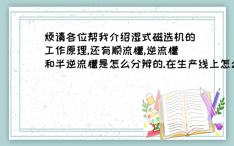 烦请各位帮我介绍湿式磁选机的工作原理,还有顺流槽,逆流槽和半逆流槽是怎么分辨的.在生产线上怎么使用.我急能不能快点,大侠们?