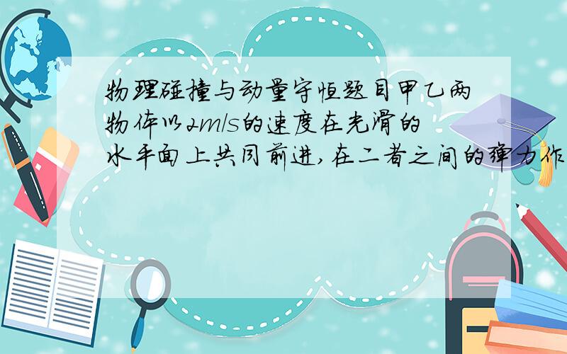 物理碰撞与动量守恒题目甲乙两物体以2m/s的速度在光滑的水平面上共同前进,在二者之间的弹力作用下,乙加快了向前的速度而甲变成静止,乙与前方的丙相碰后粘合,使原来静止的丙获得4m/s的