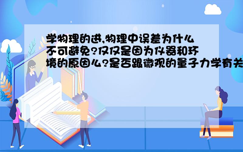 学物理的进,物理中误差为什么不可避免?仅仅是因为仪器和环境的原因么?是否跟微观的量子力学有关系?是不是微观的测不准原理导致了宏观的测量误差?