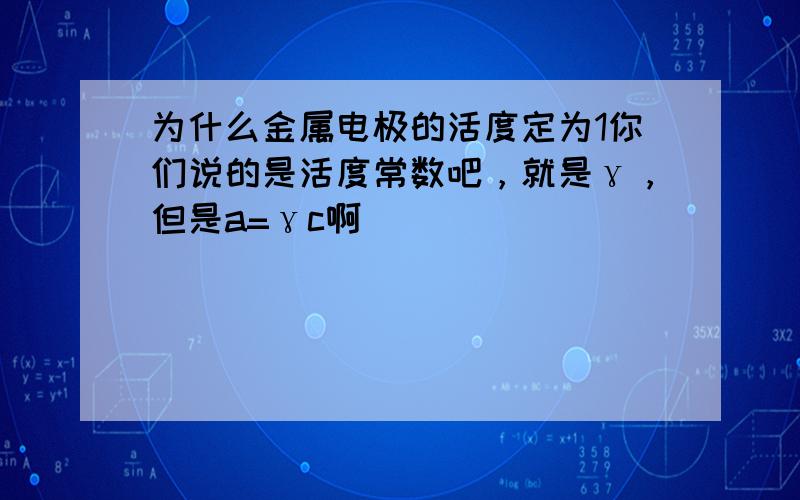 为什么金属电极的活度定为1你们说的是活度常数吧，就是γ，但是a=γc啊