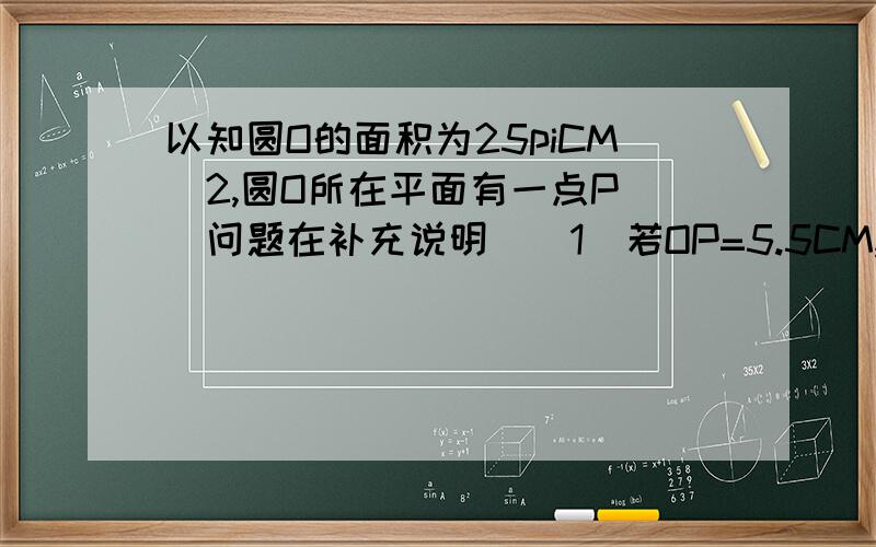 以知圆O的面积为25piCM^2,圆O所在平面有一点P （问题在补充说明）（1）若OP=5.5CM,侧点P在_____（2）若OP=4CM,侧点P_______(3)当OP=___CM时,点P在圆O上