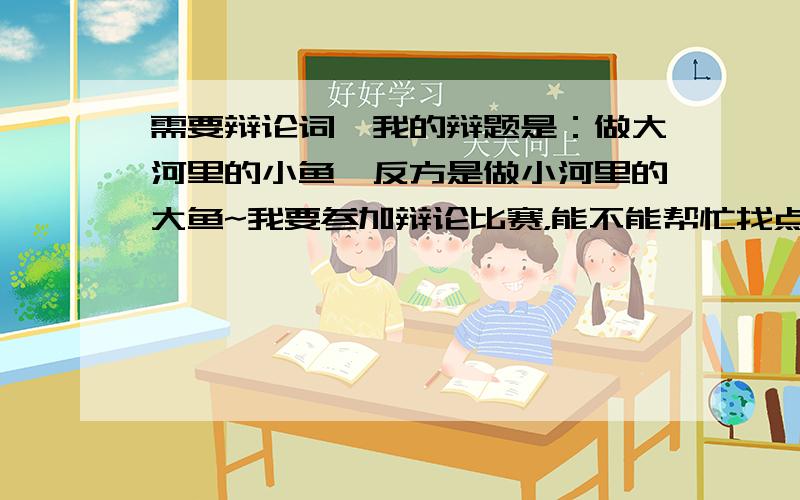 需要辩论词,我的辩题是：做大河里的小鱼,反方是做小河里的大鱼~我要参加辩论比赛，能不能帮忙找点辩词啊，这星期就要用，有相关辩词的帮个忙啊~小弟万分感激。