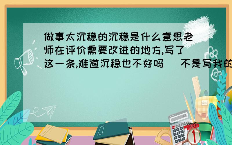 做事太沉稳的沉稳是什么意思老师在评价需要改进的地方,写了这一条,难道沉稳也不好吗 （不是写我的,我帮我同学问的.）