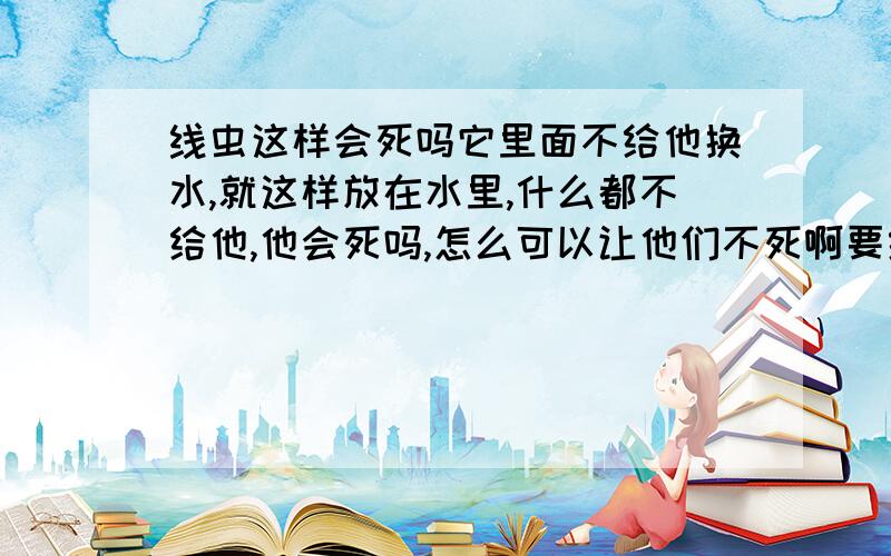 线虫这样会死吗它里面不给他换水,就这样放在水里,什么都不给他,他会死吗,怎么可以让他们不死啊要给他吃东西吗