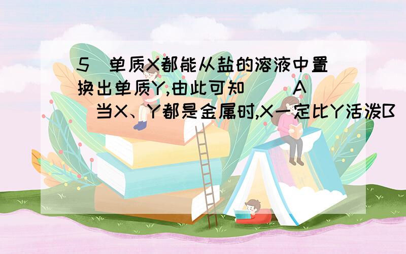 5．单质X都能从盐的溶液中置换出单质Y,由此可知（ ）A．当X、Y都是金属时,X一定比Y活泼B．当X、Y都是非金属时,Y一定比X活泼C．当X是金属时,Y可能是金属,也可能是非金属D．当X是非金属时,Y