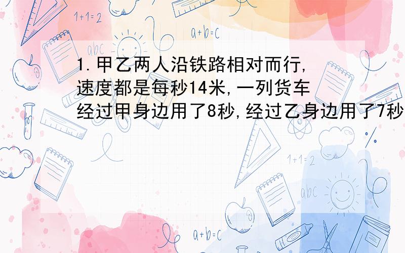 1.甲乙两人沿铁路相对而行,速度都是每秒14米,一列货车经过甲身边用了8秒,经过乙身边用了7秒,求货车车身长度以及火车速度.2.有两辆同方向行驶的火车,快车每秒行30米,慢车每秒行22米.如果