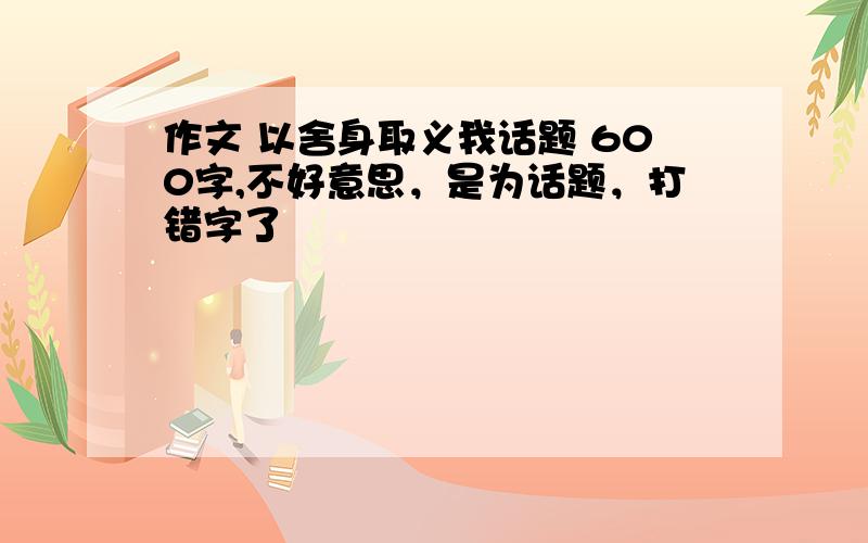 作文 以舍身取义我话题 600字,不好意思，是为话题，打错字了