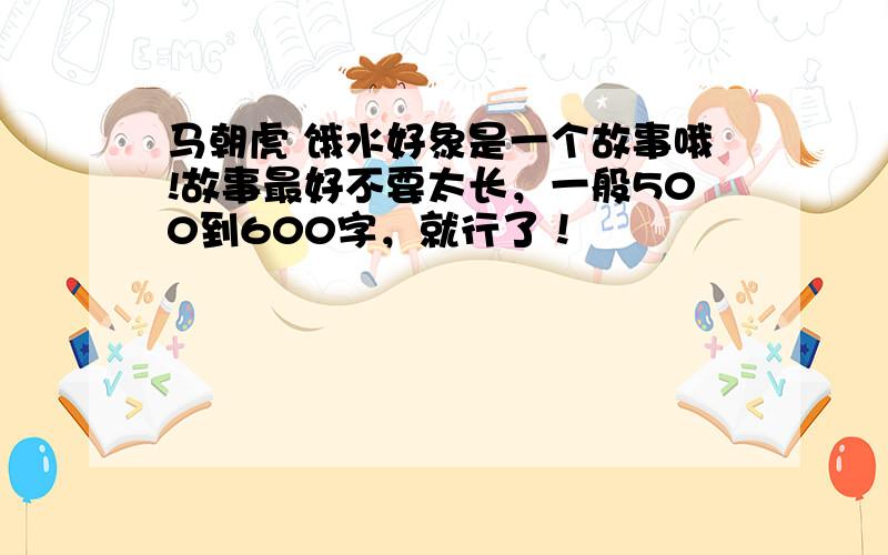 马朝虎 饿水好象是一个故事哦!故事最好不要太长，一般500到600字，就行了！