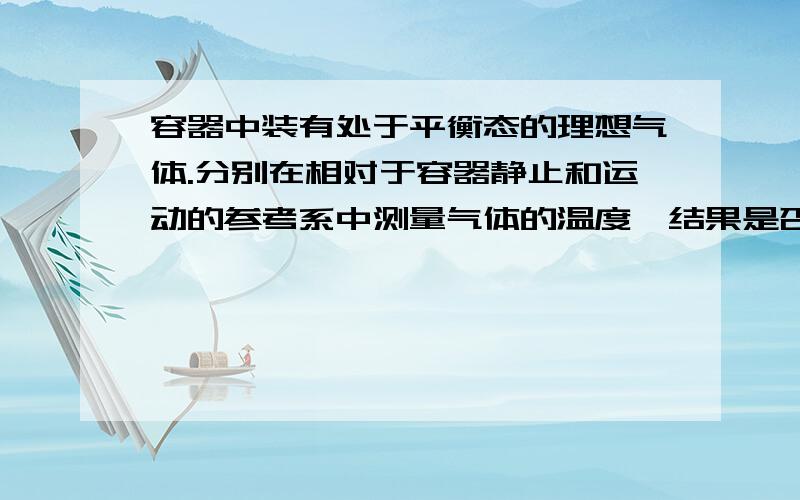 容器中装有处于平衡态的理想气体.分别在相对于容器静止和运动的参考系中测量气体的温度,结果是否不同?能不能解释的具体点。不喜欢看网页