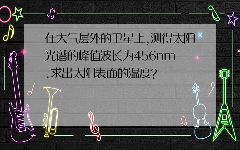 在大气层外的卫星上,测得太阳光谱的峰值波长为456nm .求出太阳表面的温度?